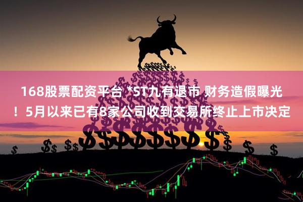 168股票配资平台 *ST九有退市 财务造假曝光！5月以来已有8家公司收到交易所终止上市决定
