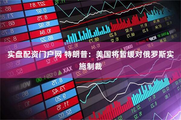 实盘配资门户网 特朗普：美国将暂缓对俄罗斯实施制裁