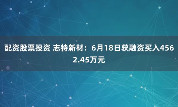 配资股票投资 志特新材：6月18日获融资买入4562.45万元