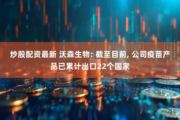 炒股配资最新 沃森生物: 截至目前, 公司疫苗产品已累计出口22个国家