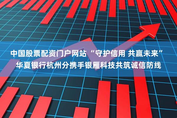 中国股票配资门户网站 “守护信用 共赢未来” 华夏银行杭州分携手银雁科技共筑诚信防线
