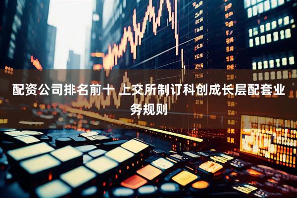 配资公司排名前十 上交所制订科创成长层配套业务规则