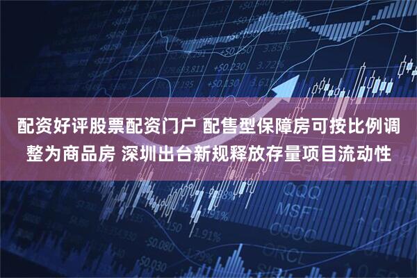 配资好评股票配资门户 配售型保障房可按比例调整为商品房 深圳出台新规释放存量项目流动性