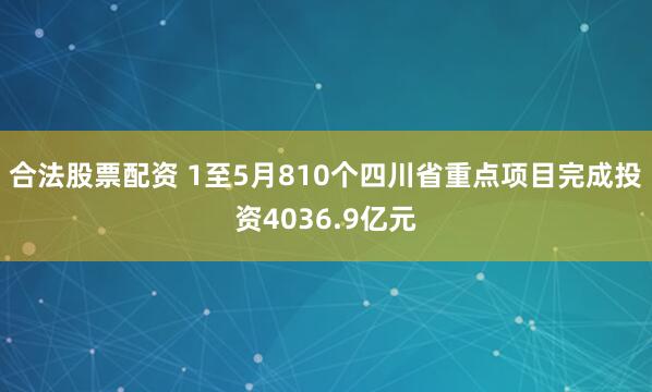 合法股票配资 1至5月810个四川省重点项目完成投资4036.9亿元