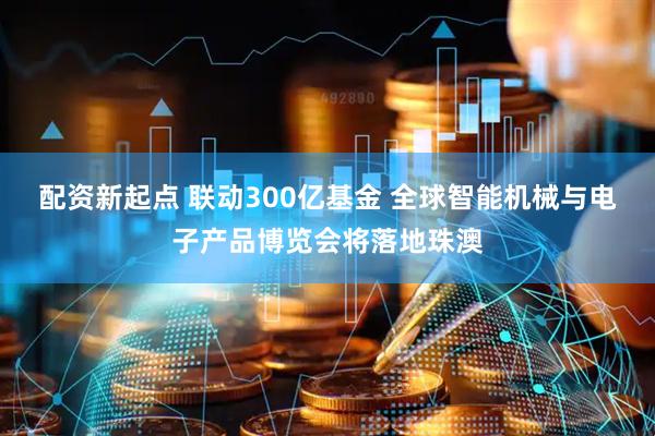 配资新起点 联动300亿基金 全球智能机械与电子产品博览会将落地珠澳