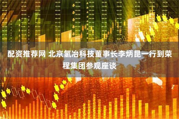 配资推荐网 北京氢冶科技董事长李炳昆一行到荣程集团参观座谈