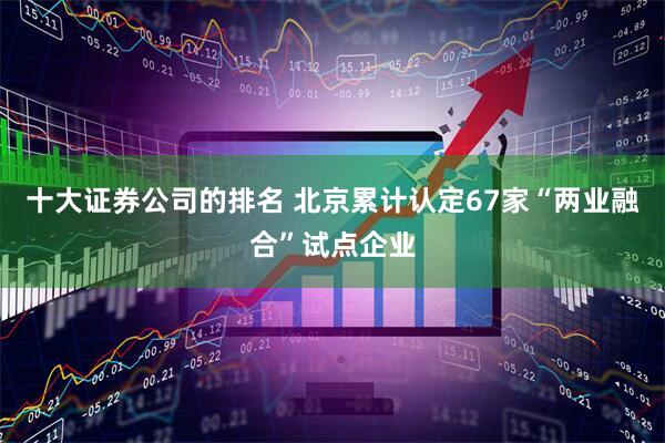 十大证券公司的排名 北京累计认定67家“两业融合”试点企业