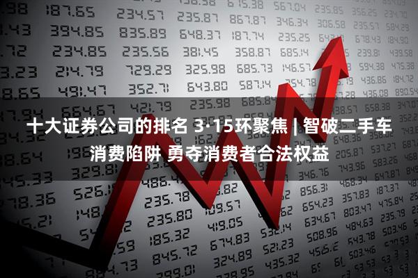 十大证券公司的排名 3·15环聚焦 | 智破二手车消费陷阱 勇夺消费者合法权益