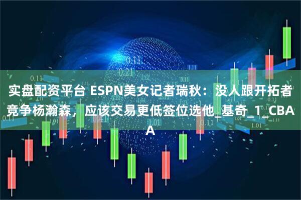 实盘配资平台 ESPN美女记者瑞秋：没人跟开拓者竞争杨瀚森，应该交易更低签位选他_基奇_1_CBA