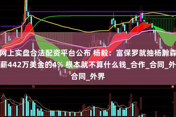 网上实盘合法配资平台公布 杨毅：富保罗就抽杨瀚森年薪442万美金的4% 根本就不算什么钱_合作_合同_外界