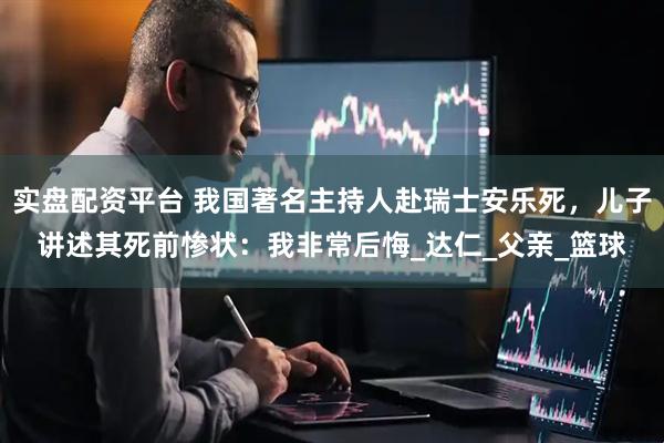 实盘配资平台 我国著名主持人赴瑞士安乐死，儿子讲述其死前惨状：我非常后悔_达仁_父亲_篮球
