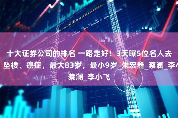 十大证券公司的排名 一路走好！3天曝5位名人去世，坠楼、癌症，最大83岁，最小9岁_朱宏鑫_蔡澜_李小飞