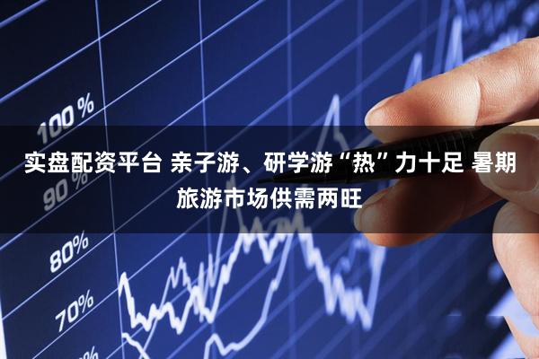 实盘配资平台 亲子游、研学游“热”力十足 暑期旅游市场供需两旺