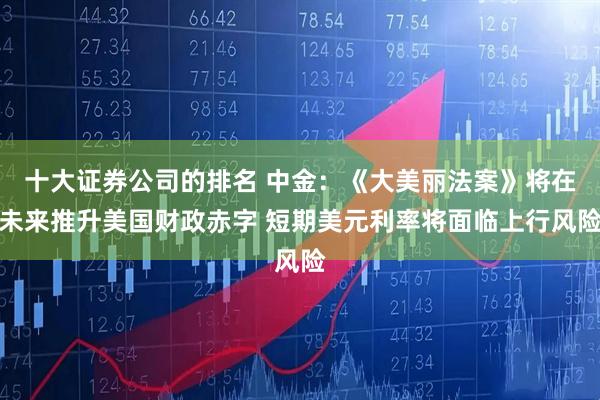 十大证券公司的排名 中金：《大美丽法案》将在未来推升美国财政赤字 短期美元利率将面临上行风险