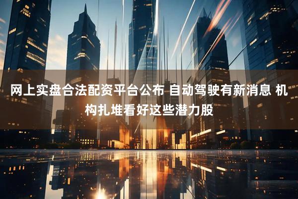 网上实盘合法配资平台公布 自动驾驶有新消息 机构扎堆看好这些潜力股