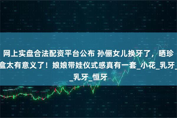 网上实盘合法配资平台公布 孙俪女儿换牙了,晒珍藏牙盒太有意义了!娘娘带娃仪式感真有一套_小花_乳牙_恒牙
