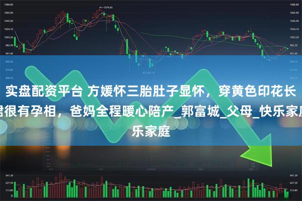 实盘配资平台 方媛怀三胎肚子显怀，穿黄色印花长裙很有孕相，爸妈全程暖心陪产_郭富城_父母_快乐家庭
