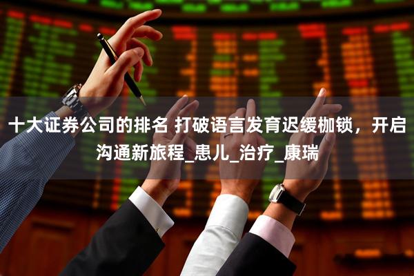 十大证券公司的排名 打破语言发育迟缓枷锁，开启沟通新旅程_患儿_治疗_康瑞