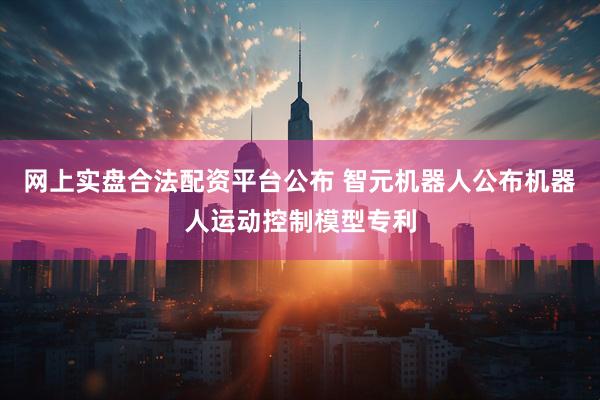 网上实盘合法配资平台公布 智元机器人公布机器人运动控制模型专利