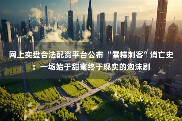 网上实盘合法配资平台公布 “雪糕刺客”消亡史：一场始于甜蜜终于现实的泡沫剧