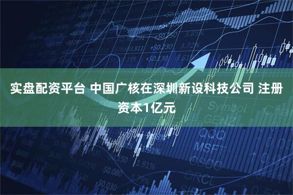 实盘配资平台 中国广核在深圳新设科技公司 注册资本1亿元