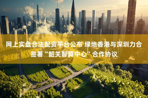 网上实盘合法配资平台公布 绿地香港与深圳力合签署“韶关智算中心”合作协议