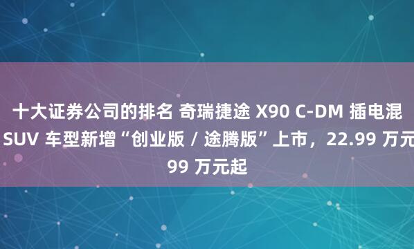 十大证券公司的排名 奇瑞捷途 X90 C-DM 插电混动 SUV 车型新增“创业版 / 途腾版”上市，22.99 万元起