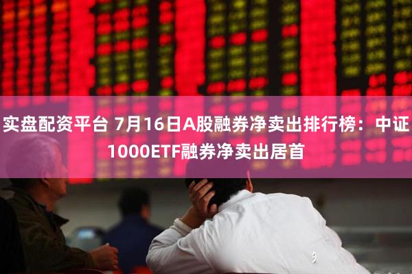 实盘配资平台 7月16日A股融券净卖出排行榜：中证1000ETF融券净卖出居首