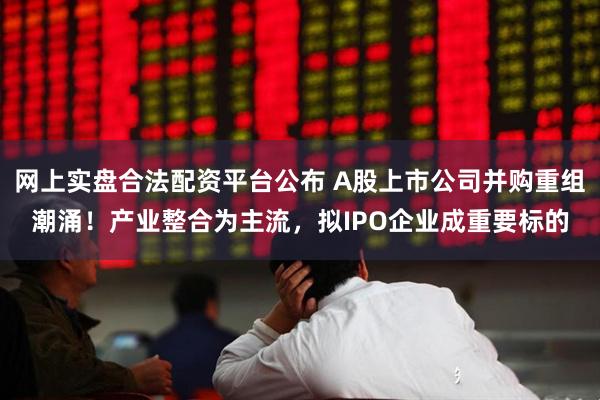 网上实盘合法配资平台公布 A股上市公司并购重组潮涌！产业整合为主流，拟IPO企业成重要标的