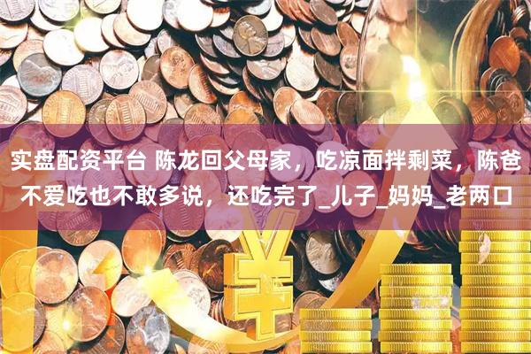 实盘配资平台 陈龙回父母家，吃凉面拌剩菜，陈爸不爱吃也不敢多说，还吃完了_儿子_妈妈_老两口