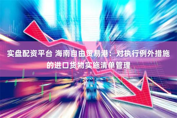 实盘配资平台 海南自由贸易港：对执行例外措施的进口货物实施清单管理