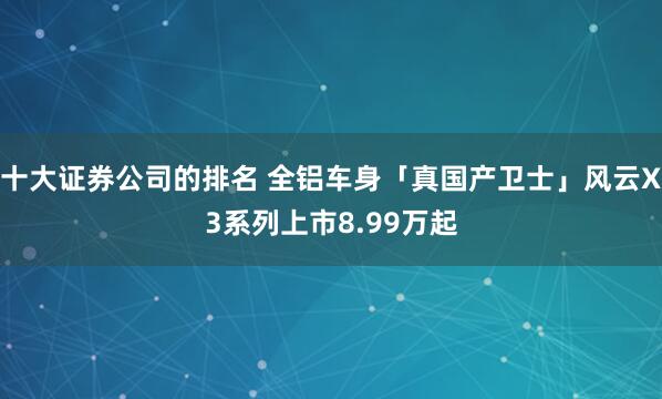 十大证券公司的排名 全铝车身「真国产卫士」风云X3系列上市8.99万起