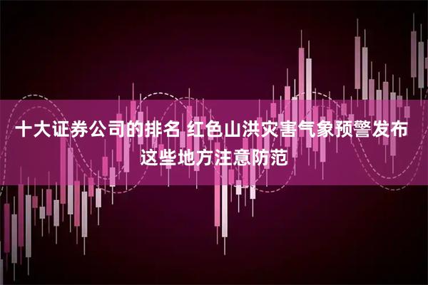 十大证券公司的排名 红色山洪灾害气象预警发布 这些地方注意防范