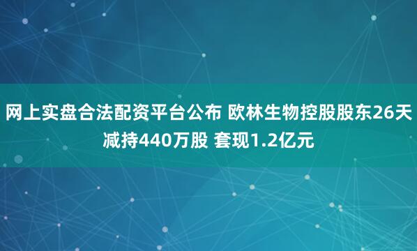 网上实盘合法配资平台公布 欧林生物控股股东26天减持440万股 套现1.2亿元