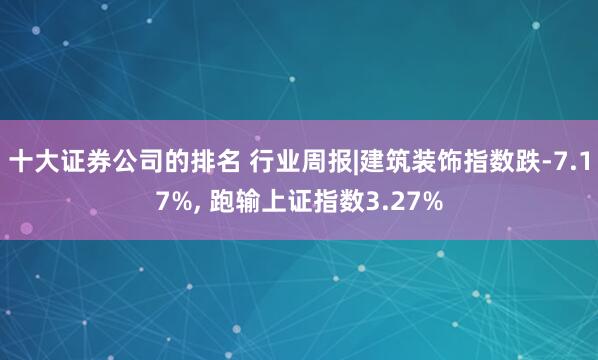 十大证券公司的排名 行业周报|建筑装饰指数跌-7.17%, 跑输上证指数3.27%
