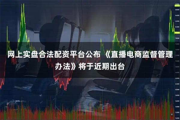 网上实盘合法配资平台公布 《直播电商监督管理办法》将于近期出台