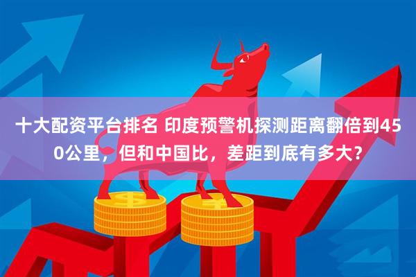 十大配资平台排名 印度预警机探测距离翻倍到450公里，但和中国比，差距到底有多大？