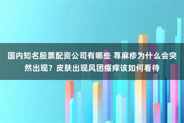 国内知名股票配资公司有哪些 荨麻疹为什么会突然出现？皮肤出现风团瘙痒该如何看待