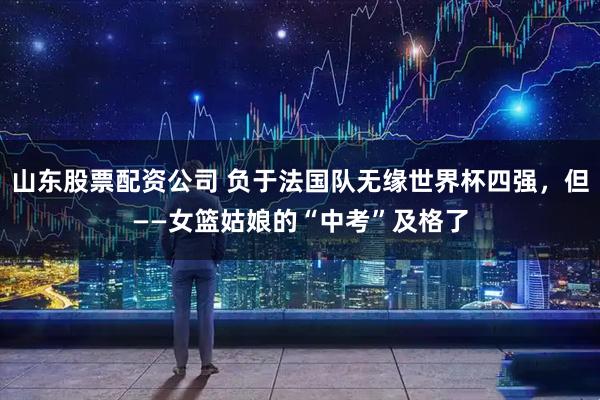 山东股票配资公司 负于法国队无缘世界杯四强，但——女篮姑娘的“中考”及格了