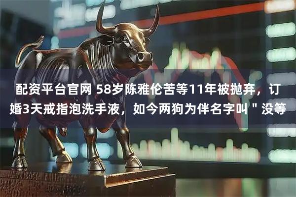 配资平台官网 58岁陈雅伦苦等11年被抛弃，订婚3天戒指泡洗手液，如今两狗为伴名字叫＂没等