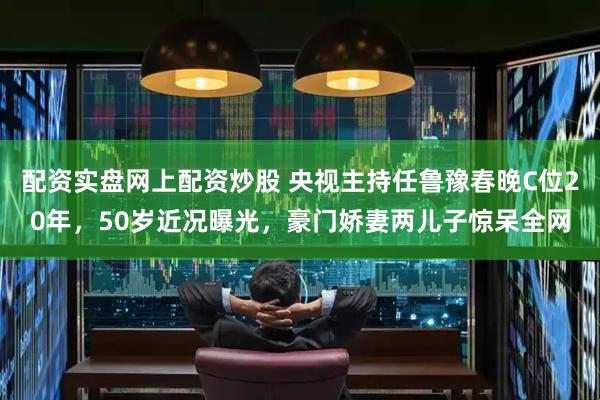 配资实盘网上配资炒股 央视主持任鲁豫春晚C位20年，50岁近况曝光，豪门娇妻两儿子惊呆全网