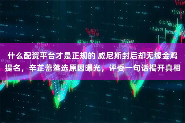 什么配资平台才是正规的 威尼斯封后却无缘金鸡提名，辛芷蕾落选原因曝光，评委一句话揭开真相
